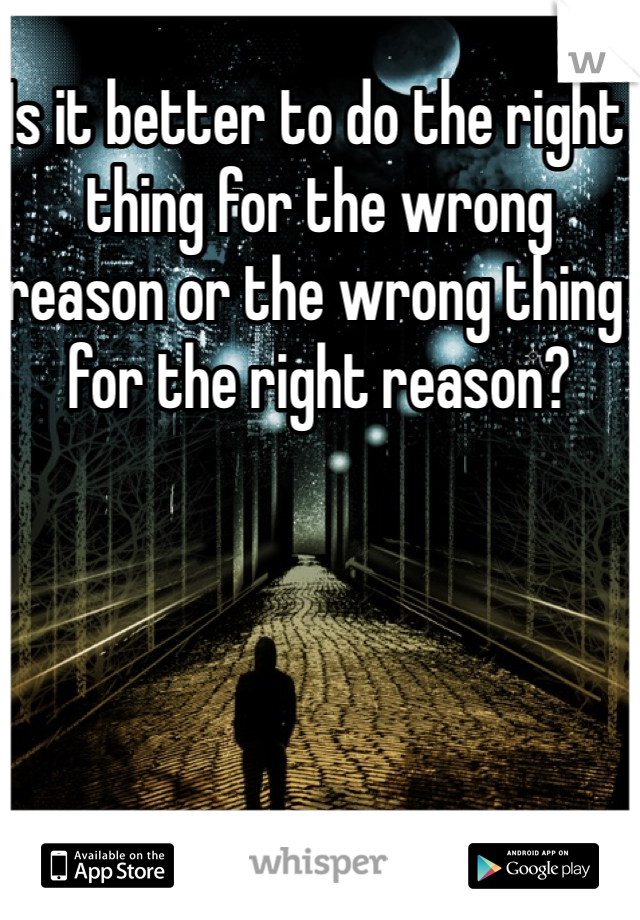 Is it better to do the right thing for the wrong reason or the wrong thing for the right reason?
