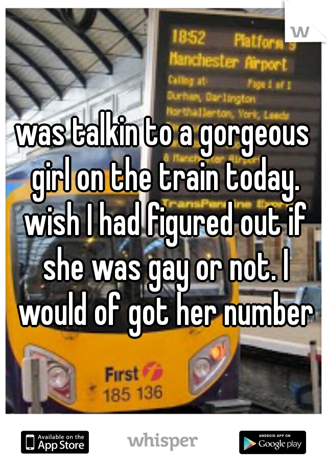 was talkin to a gorgeous girl on the train today. wish I had figured out if she was gay or not. I would of got her number