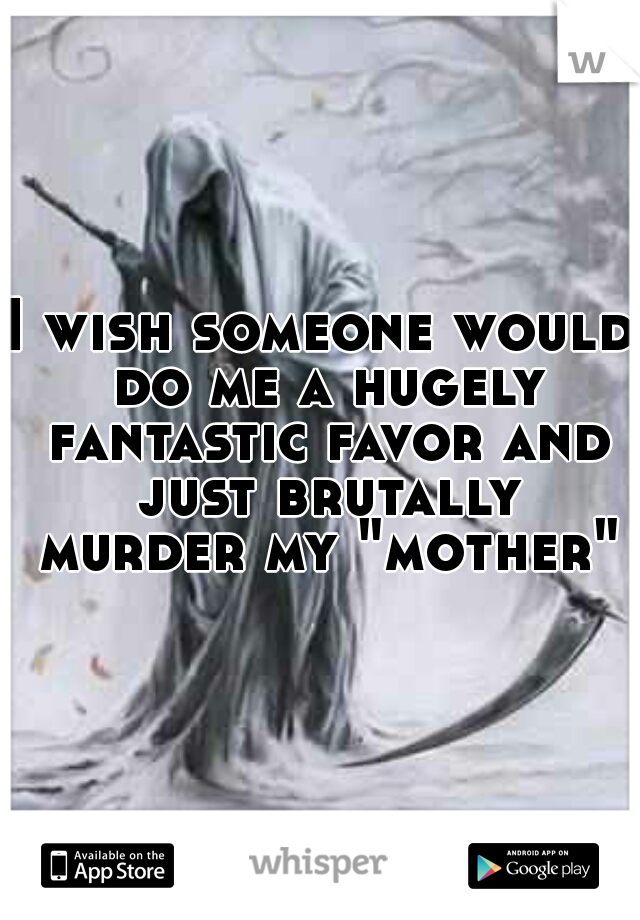 I wish someone would do me a hugely fantastic favor and just brutally murder my "mother"