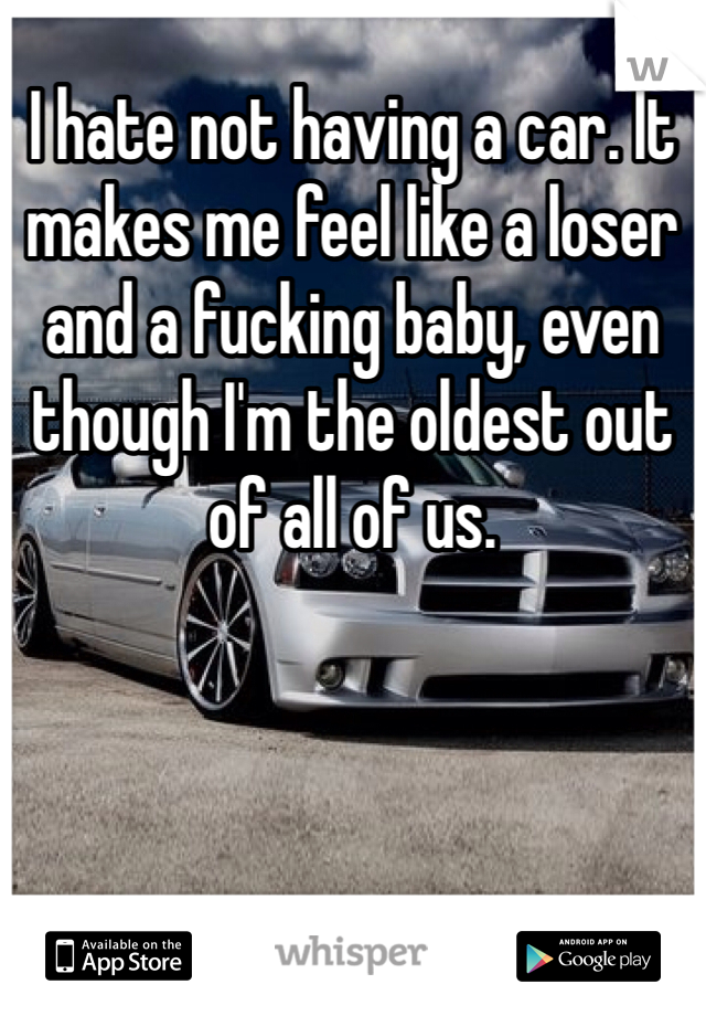 I hate not having a car. It makes me feel like a loser and a fucking baby, even though I'm the oldest out of all of us. 