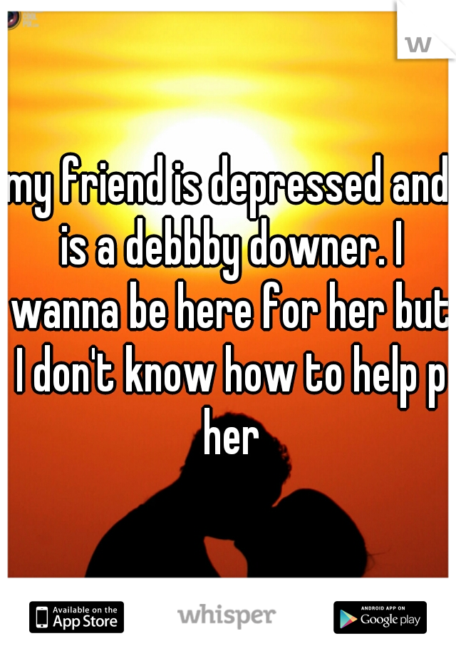 my friend is depressed and is a debbby downer. I wanna be here for her but I don't know how to help p her