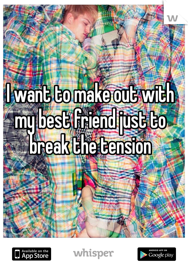 I want to make out with my best friend just to break the tension 