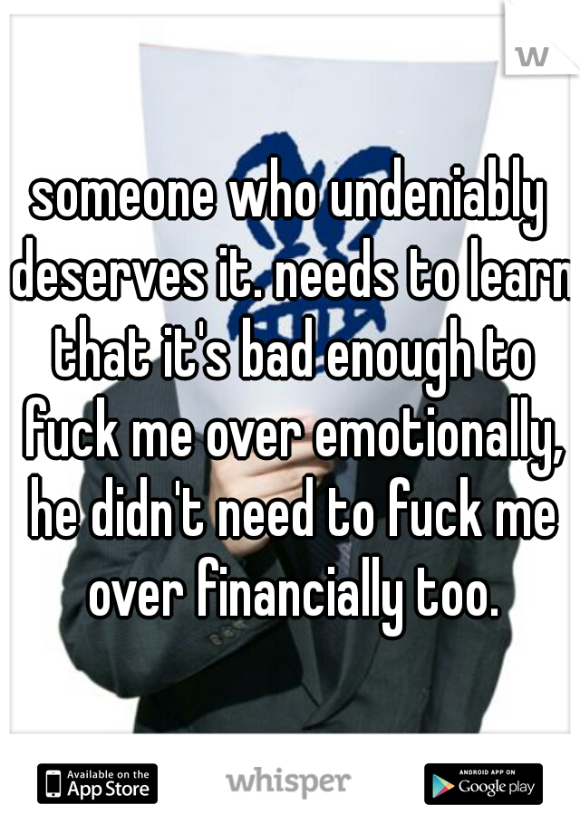 someone who undeniably deserves it. needs to learn that it's bad enough to fuck me over emotionally, he didn't need to fuck me over financially too.