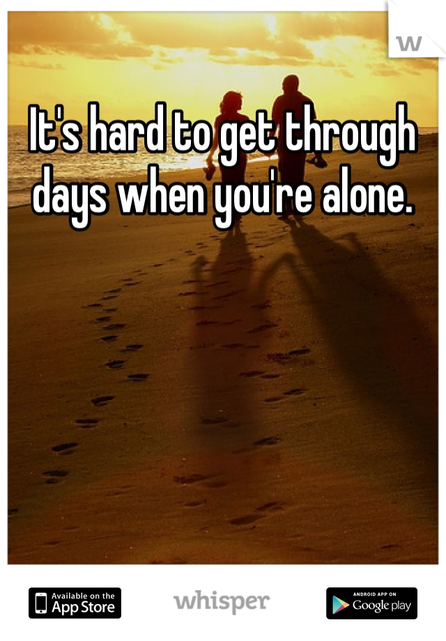 It's hard to get through days when you're alone.