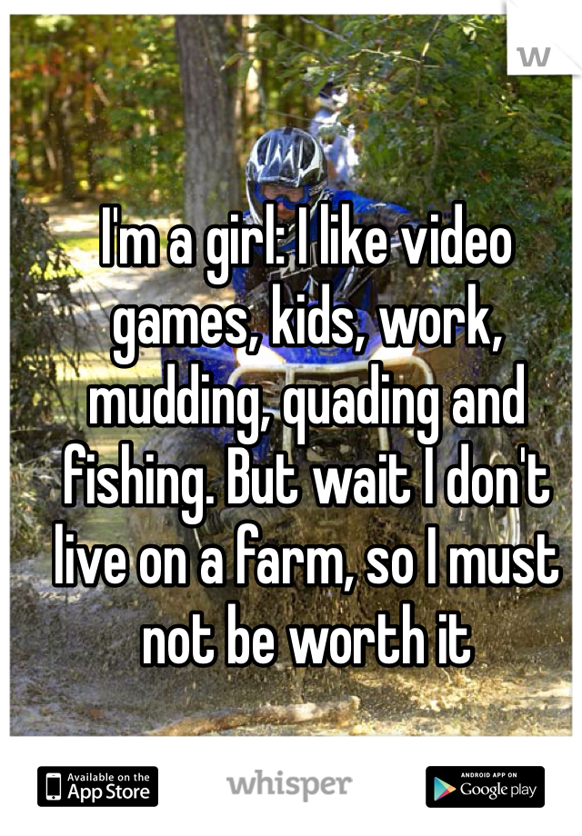 I'm a girl: I like video games, kids, work, mudding, quading and fishing. But wait I don't live on a farm, so I must not be worth it
