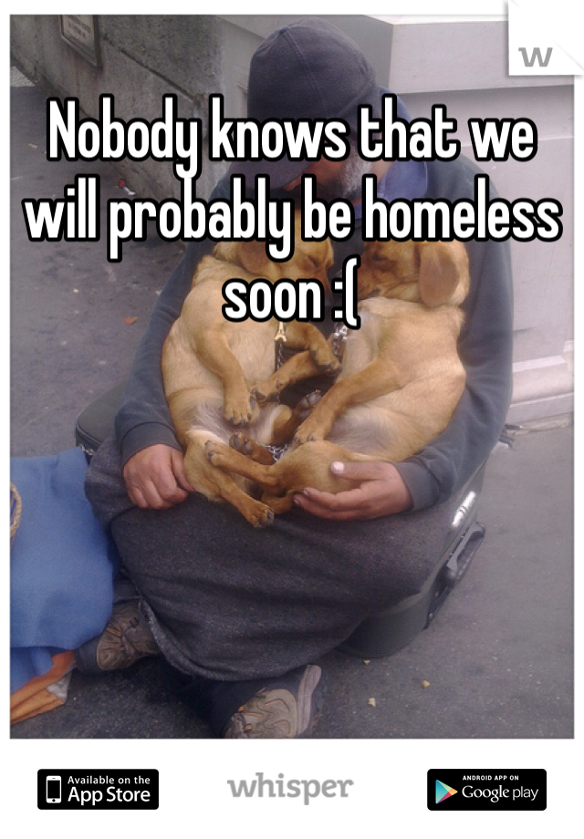Nobody knows that we will probably be homeless soon :(
