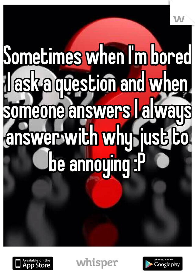 Sometimes when I'm bored I ask a question and when someone answers I always answer with why  just to be annoying :P