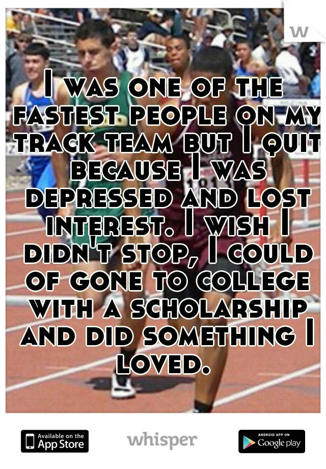 I was one of the fastest people on my track team but I quit because I was depressed and lost interest. I wish I didn't stop, I could of gone to college with a scholarship and did something I loved. 