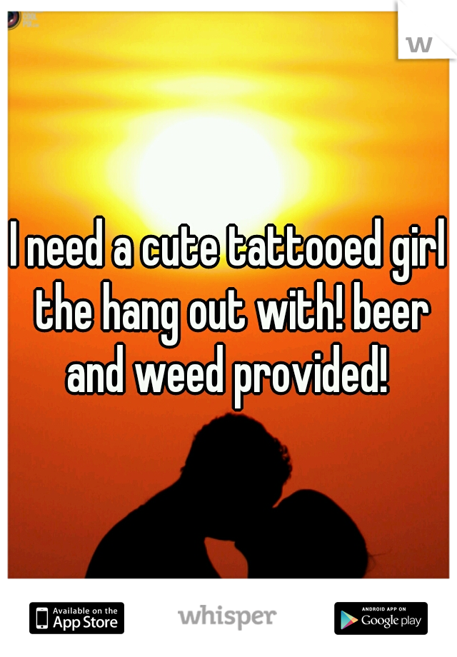 I need a cute tattooed girl the hang out with! beer and weed provided! 