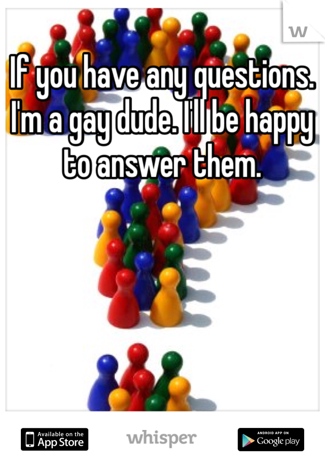 If you have any questions. I'm a gay dude. I'll be happy to answer them.