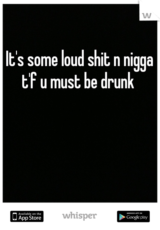 It's some loud shit n nigga t'f u must be drunk 