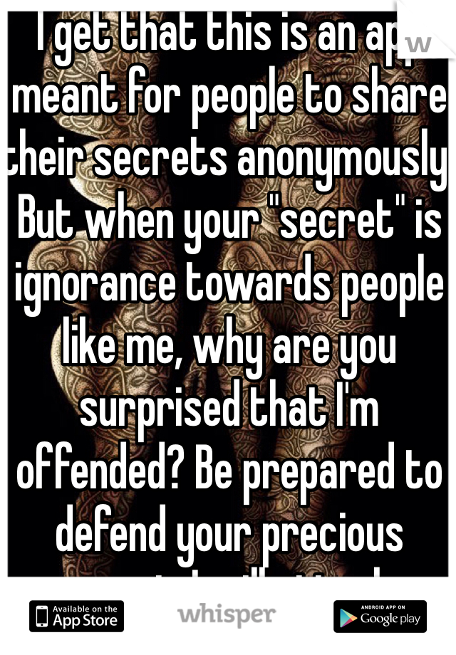 I get that this is an app meant for people to share their secrets anonymously. But when your "secret" is ignorance towards people like me, why are you surprised that I'm offended? Be prepared to defend your precious secret. I will attack.
