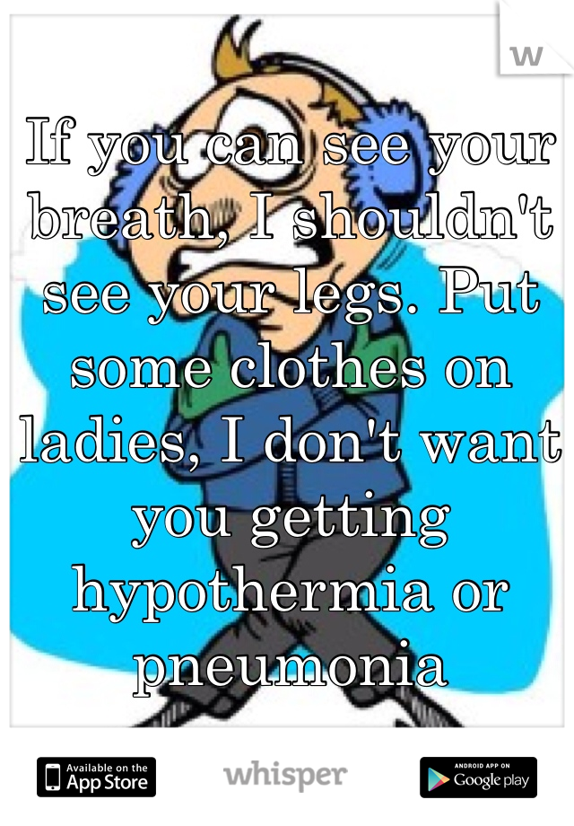 If you can see your breath, I shouldn't see your legs. Put some clothes on ladies, I don't want you getting hypothermia or pneumonia 