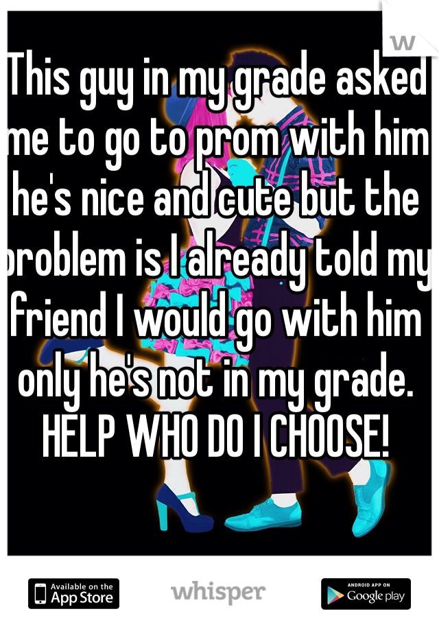 This guy in my grade asked me to go to prom with him he's nice and cute but the problem is I already told my friend I would go with him only he's not in my grade. HELP WHO DO I CHOOSE!
