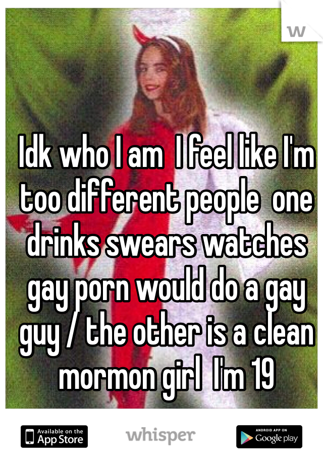 Idk who I am  I feel like I'm too different people  one drinks swears watches gay porn would do a gay guy / the other is a clean mormon girl  I'm 19