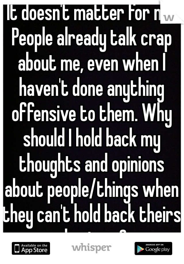 It doesn't matter for me. People already talk crap about me, even when I haven't done anything offensive to them. Why should I hold back my thoughts and opinions about people/things when they can't hold back theirs about me?
