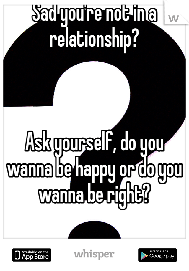 Sad you're not in a relationship? 



Ask yourself, do you wanna be happy or do you wanna be right? 