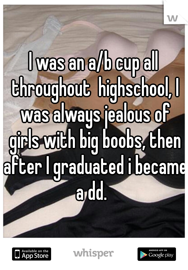 I was an a/b cup all throughout  highschool, I was always jealous of girls with big boobs, then after I graduated i became a dd.  