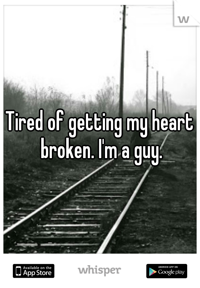 Tired of getting my heart broken. I'm a guy.
