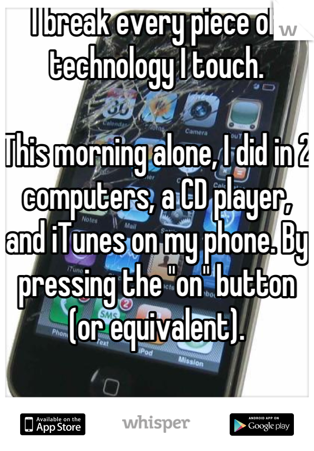 I break every piece of technology I touch.

This morning alone, I did in 2 computers, a CD player, and iTunes on my phone. By pressing the "on" button (or equivalent).