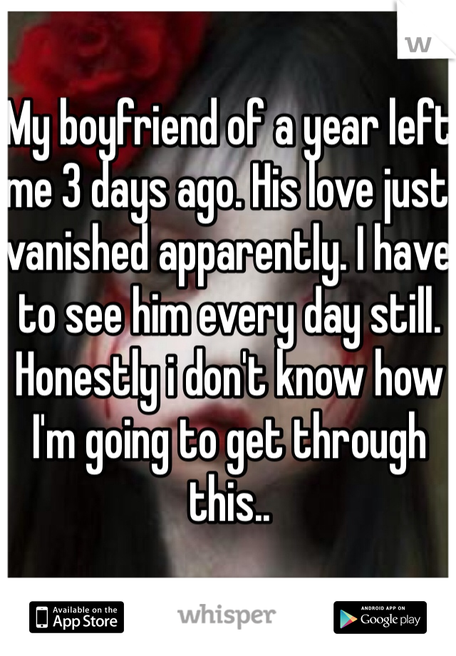 My boyfriend of a year left me 3 days ago. His love just vanished apparently. I have to see him every day still. Honestly i don't know how I'm going to get through this..