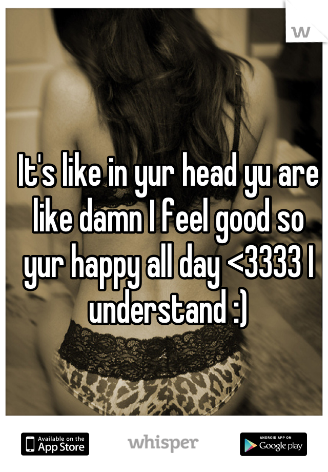 It's like in yur head yu are like damn I feel good so yur happy all day <3333 I understand :)
