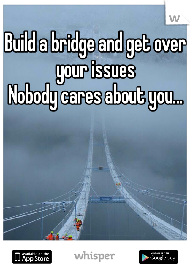 Build a bridge and get over your issues 
Nobody cares about you...
