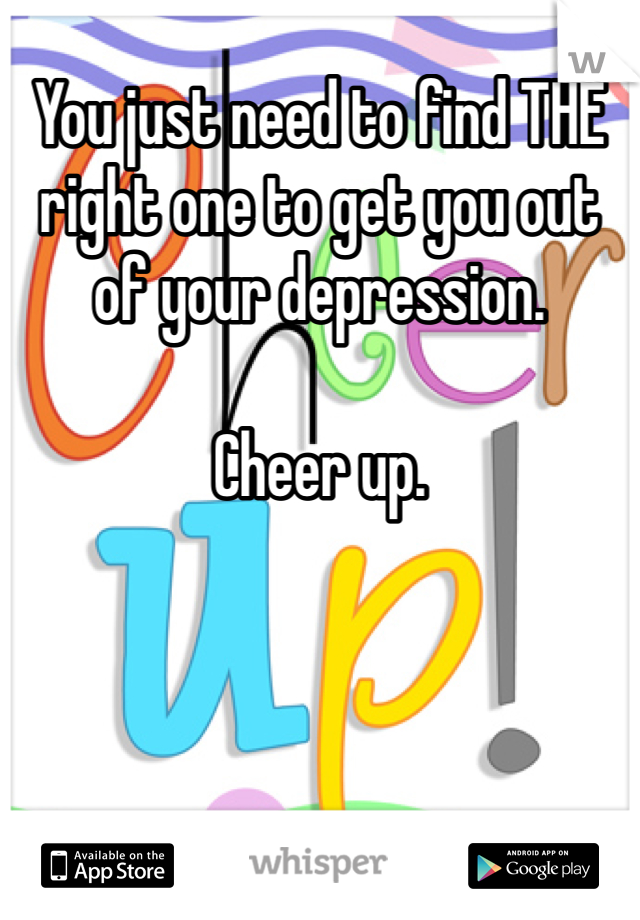 You just need to find THE right one to get you out of your depression. 

Cheer up.