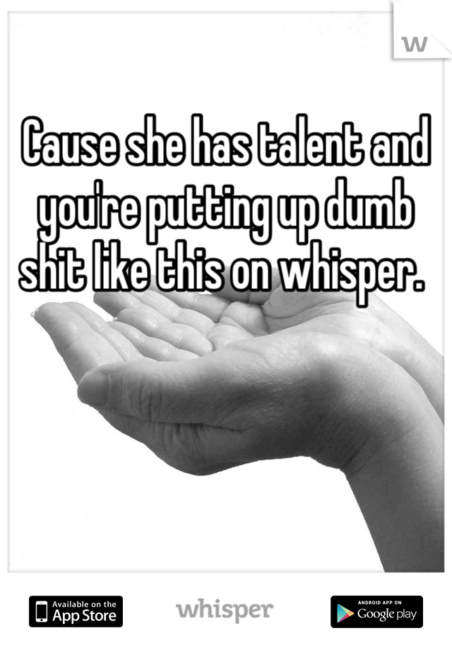 Cause she has talent and you're putting up dumb shit like this on whisper. 