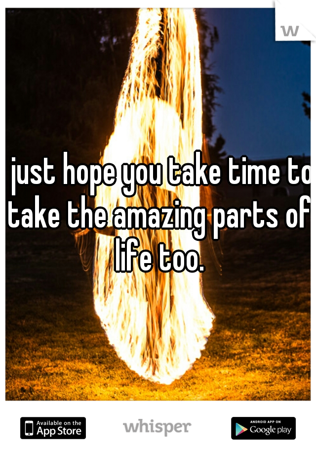 I just hope you take time to take the amazing parts of life too.