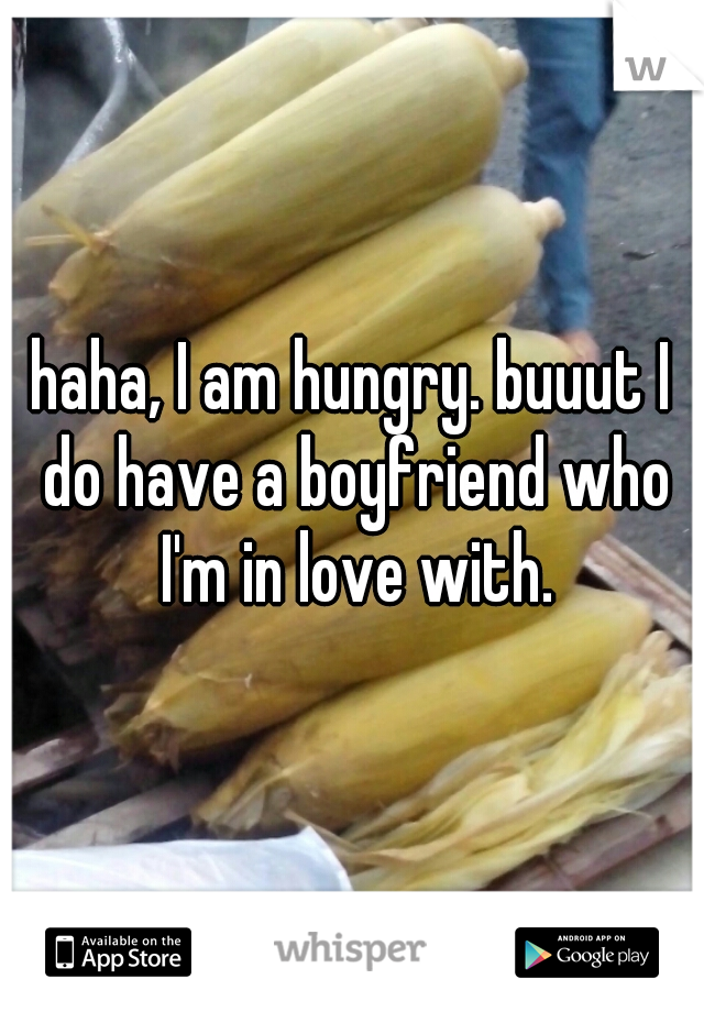 haha, I am hungry. buuut I do have a boyfriend who I'm in love with.