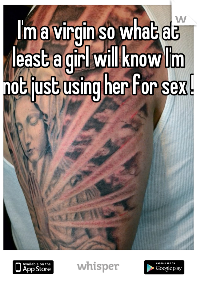 I'm a virgin so what at least a girl will know I'm not just using her for sex ! 