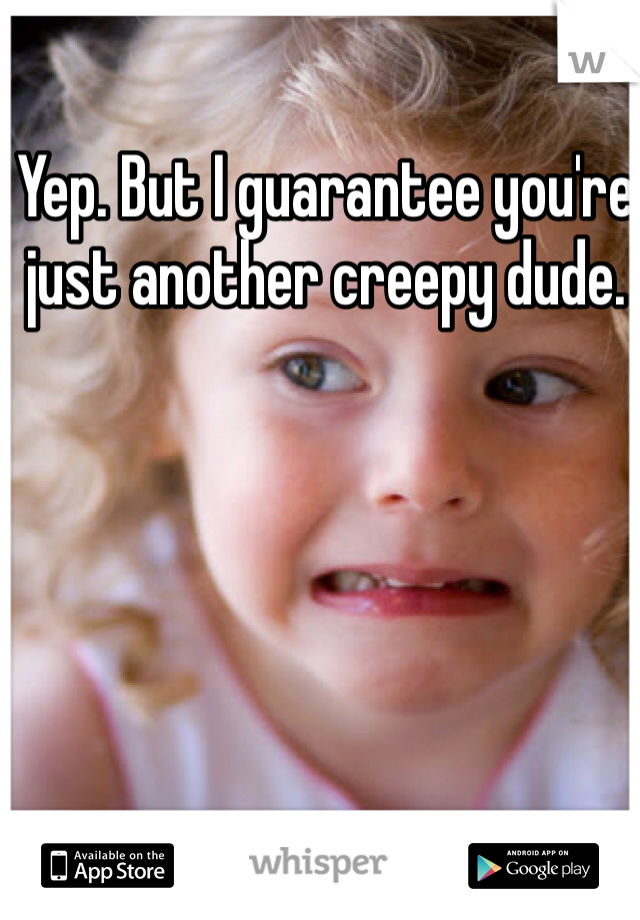 Yep. But I guarantee you're just another creepy dude. 