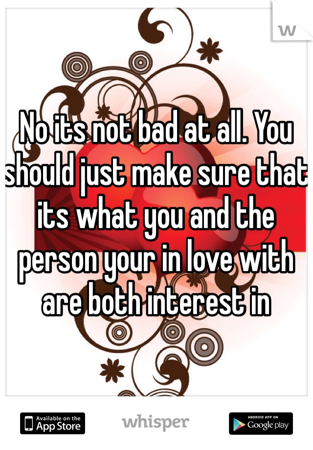 No its not bad at all. You should just make sure that its what you and the person your in love with are both interest in