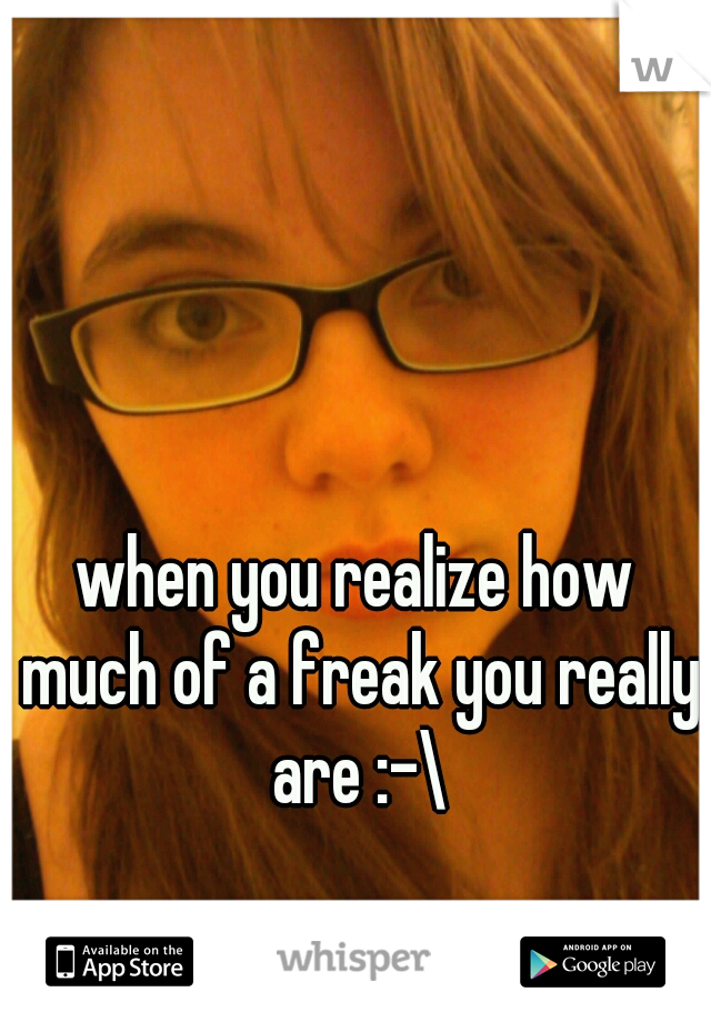 when you realize how much of a freak you really are :-\