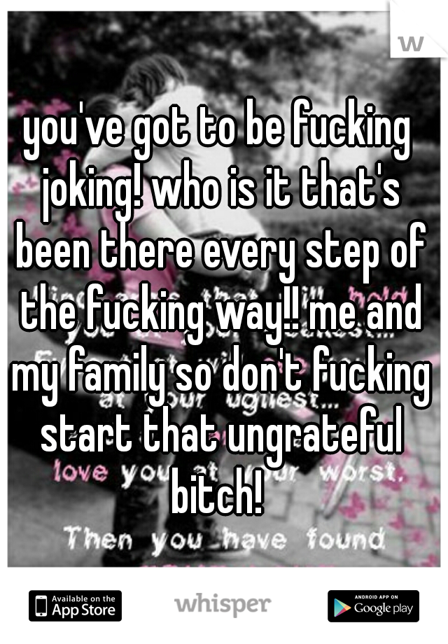 you've got to be fucking joking! who is it that's been there every step of the fucking way!! me and my family so don't fucking start that ungrateful bitch! 