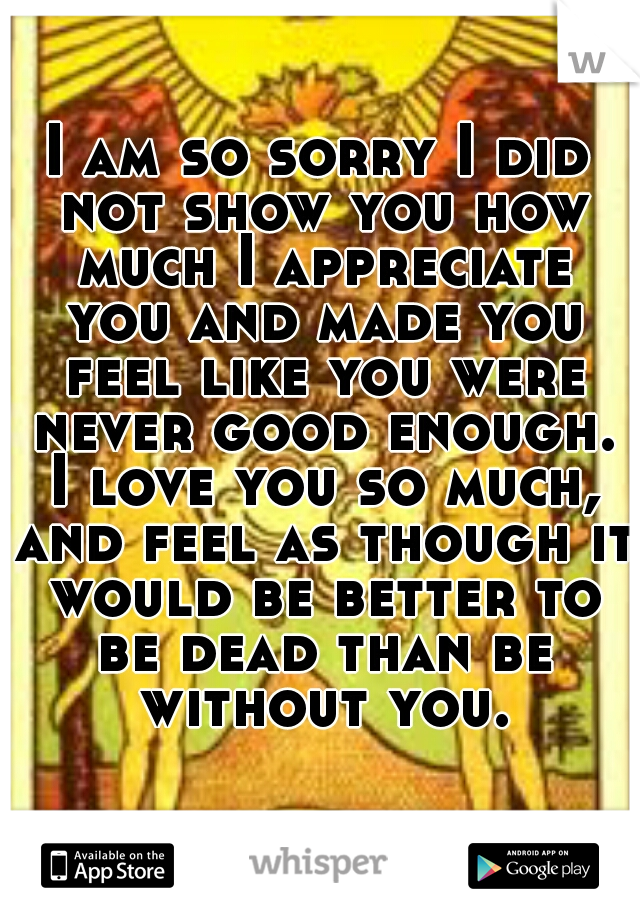 I am so sorry I did not show you how much I appreciate you and made you feel like you were never good enough. I love you so much, and feel as though it would be better to be dead than be without you.