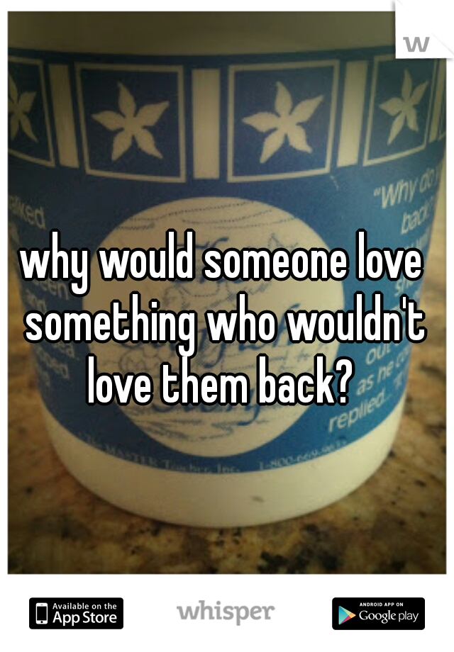 why would someone love something who wouldn't love them back? 