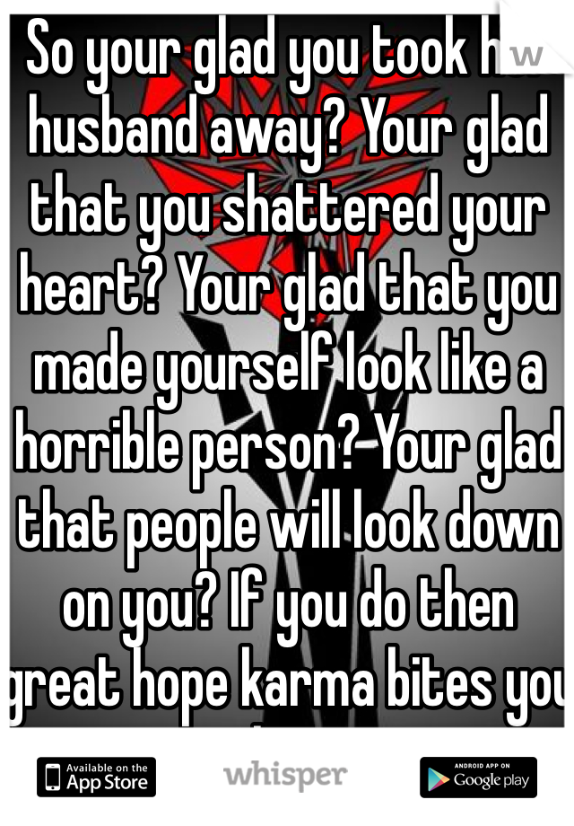 So your glad you took her husband away? Your glad that you shattered your heart? Your glad that you made yourself look like a horrible person? Your glad that people will look down on you? If you do then great hope karma bites you in the ass.