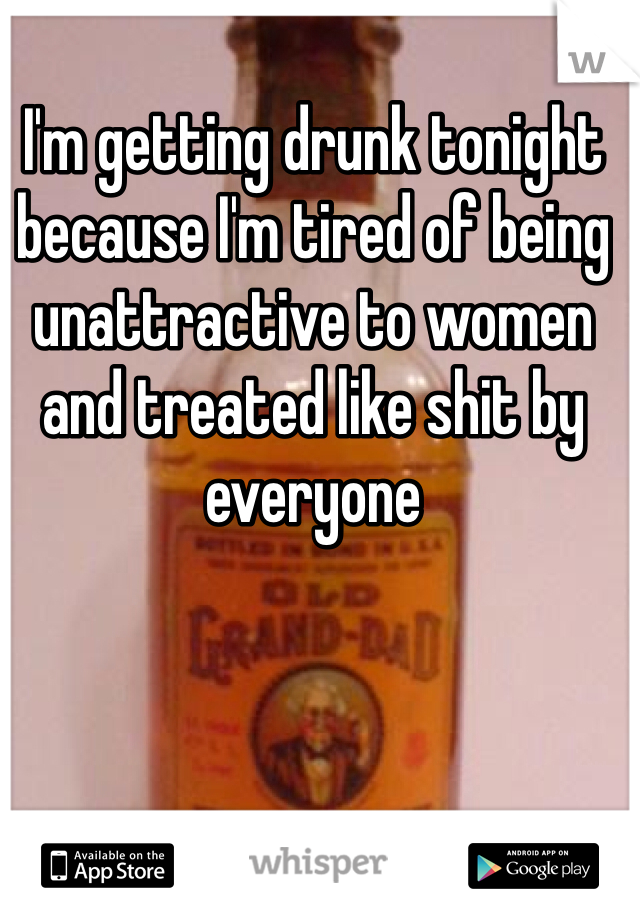 I'm getting drunk tonight because I'm tired of being unattractive to women and treated like shit by everyone 