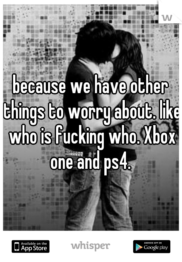 because we have other things to worry about. like who is fucking who. Xbox one and ps4. 