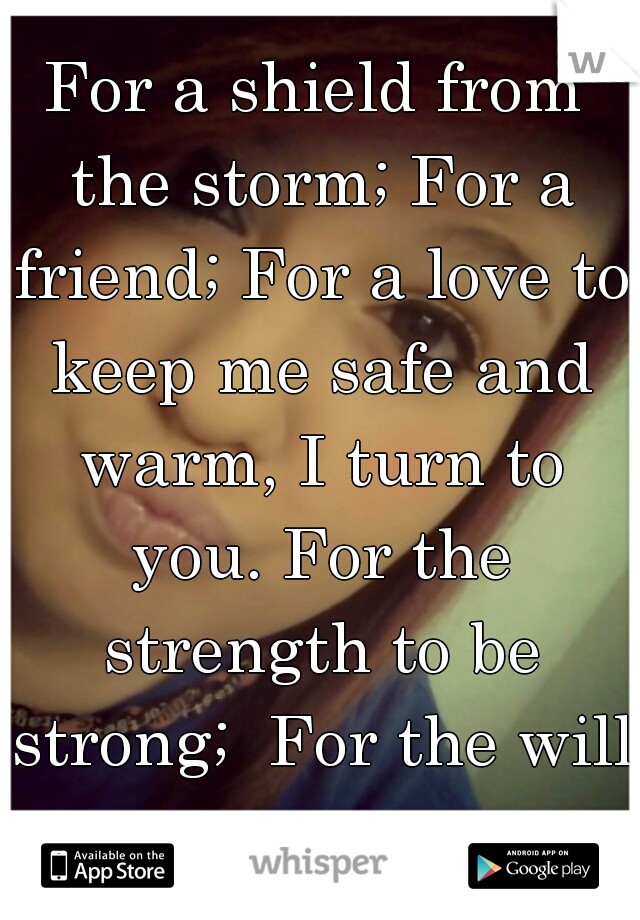 For a shield from the storm; For a friend; For a love to keep me safe and warm, I turn to you. For the strength to be strong;  For the will to carry on.<3
