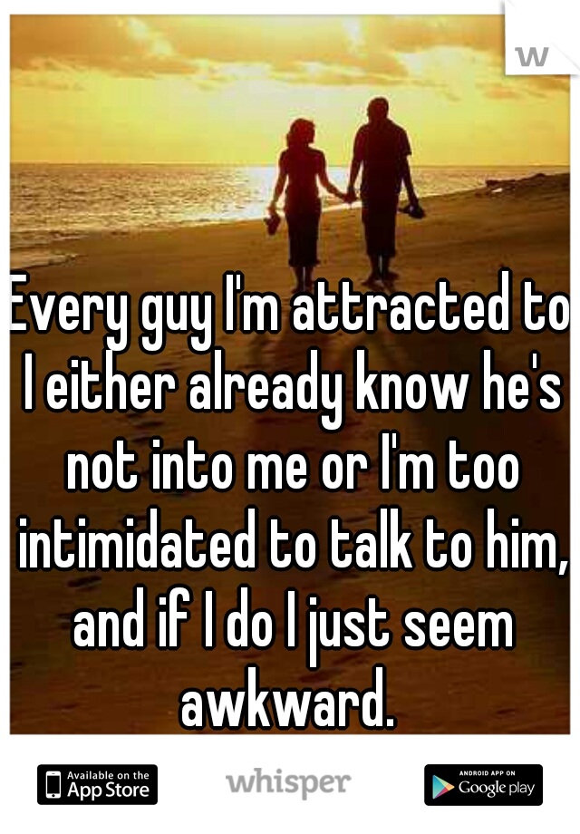 Every guy I'm attracted to I either already know he's not into me or I'm too intimidated to talk to him, and if I do I just seem awkward. 