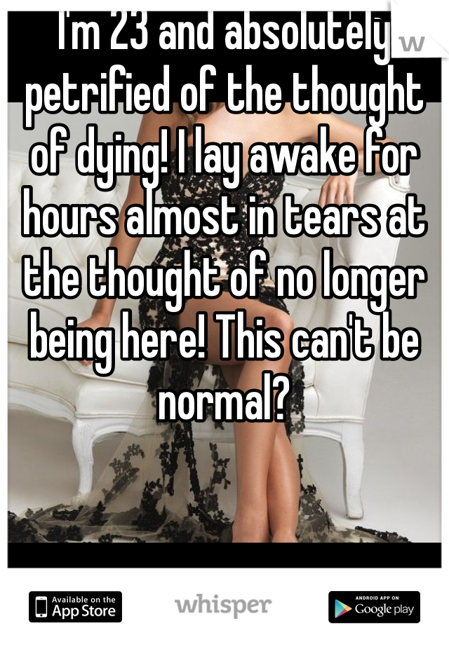 I'm 23 and absolutely petrified of the thought of dying! I lay awake for hours almost in tears at the thought of no longer being here! This can't be normal?