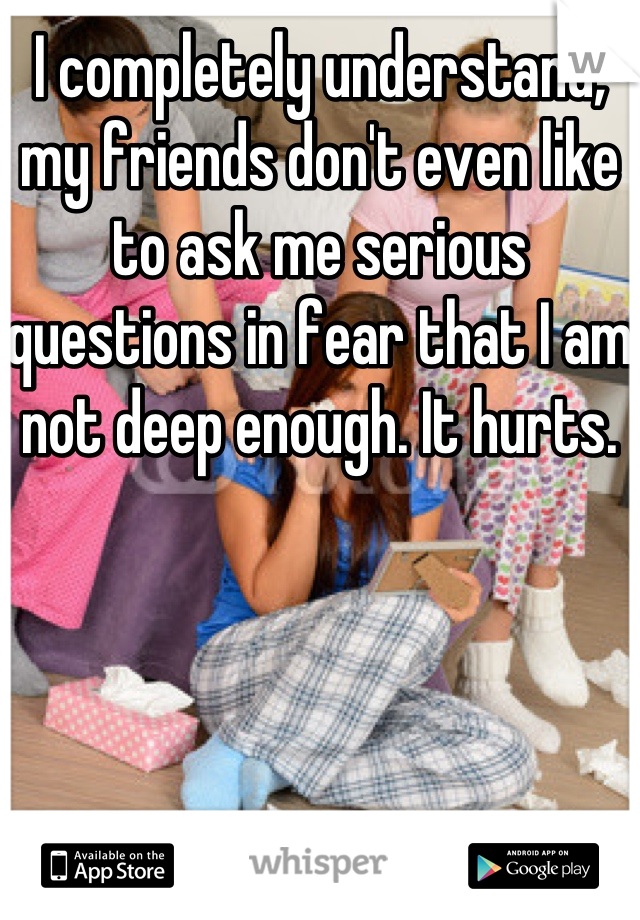 I completely understand, my friends don't even like to ask me serious questions in fear that I am not deep enough. It hurts. 