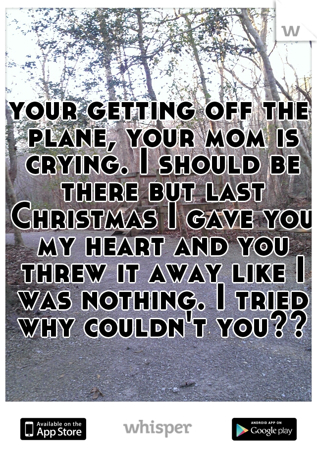 your getting off the plane, your mom is crying. I should be there but last Christmas I gave you my heart and you threw it away like I was nothing. I tried why couldn't you???