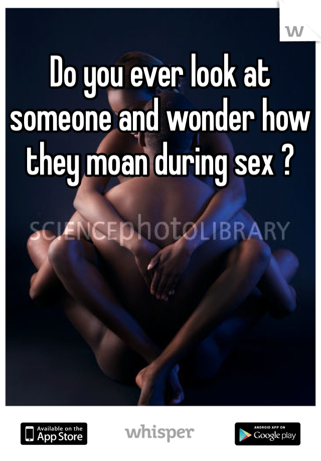 Do you ever look at someone and wonder how they moan during sex ? 