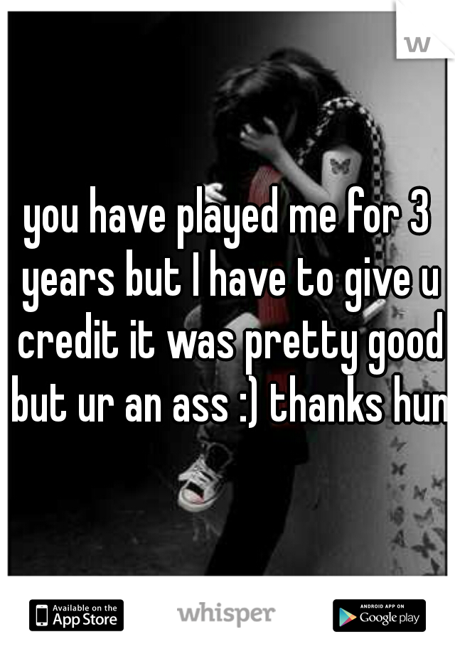 you have played me for 3 years but I have to give u credit it was pretty good but ur an ass :) thanks hun