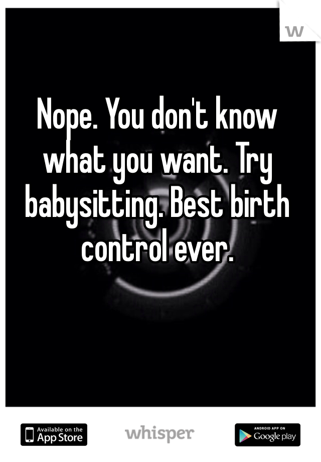 Nope. You don't know what you want. Try babysitting. Best birth control ever. 

