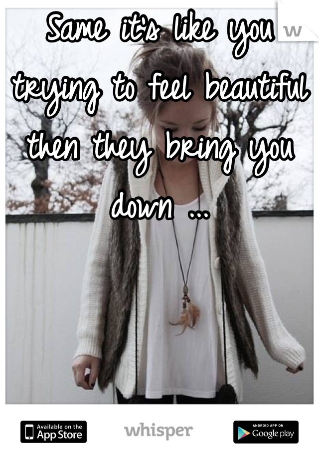 Same it's like you trying to feel beautiful then they bring you down ...